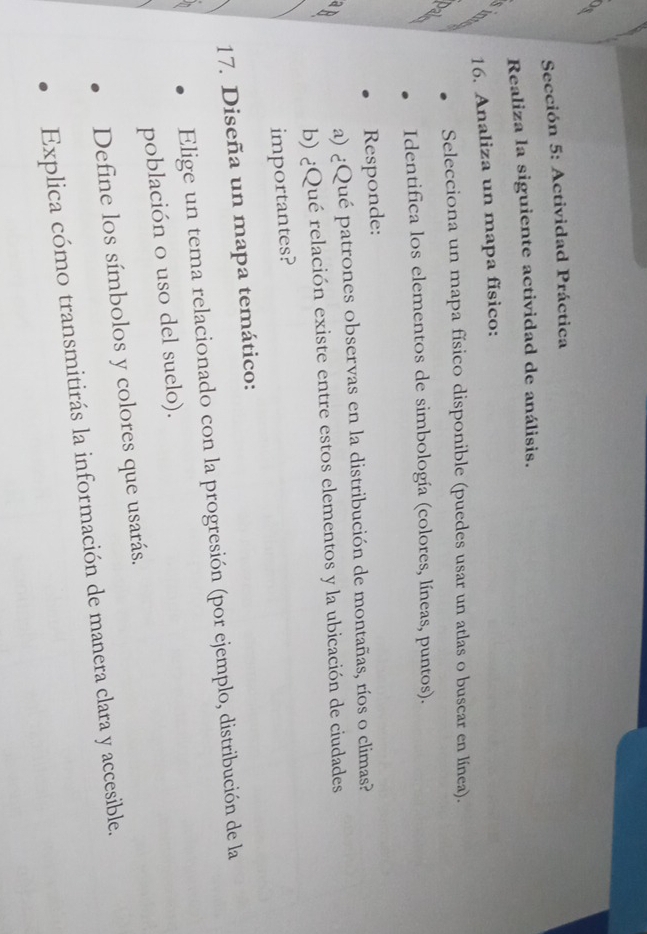 Sección 5: Actividad Práctica 
Realiza la siguiente actividad de análisis. 
S 
16. Analiza un mapa físico: 
Selecciona un mapa físico disponible (puedes usar un atlas o buscar en línea). 
Identifica los elementos de simbología (colores, líneas, puntos). 
Responde: 
a) ¿Qué patrones observas en la distribución de montañas, ríos o climas? 
b) ¿Qué relación existe entre estos elementos y la ubicación de ciudades 
importantes? 
17. Diseña un mapa temático: 
Elige un tema relacionado con la progresión (por ejemplo, distribución de la 
población o uso del suelo). 
Define los símbolos y colores que usarás. 
Explica cómo transmitirás la información de manera clara y accesible.