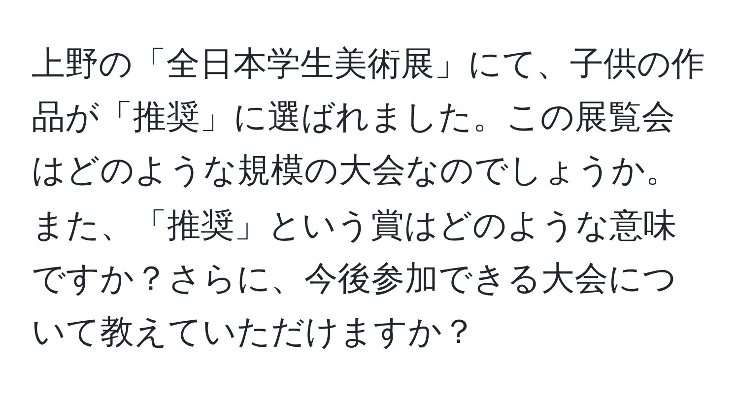 上野の「全日本学生美術展」にて、子供の作品が「推奨」に選ばれました。この展覧会はどのような規模の大会なのでしょうか。また、「推奨」という賞はどのような意味ですか？さらに、今後参加できる大会について教えていただけますか？