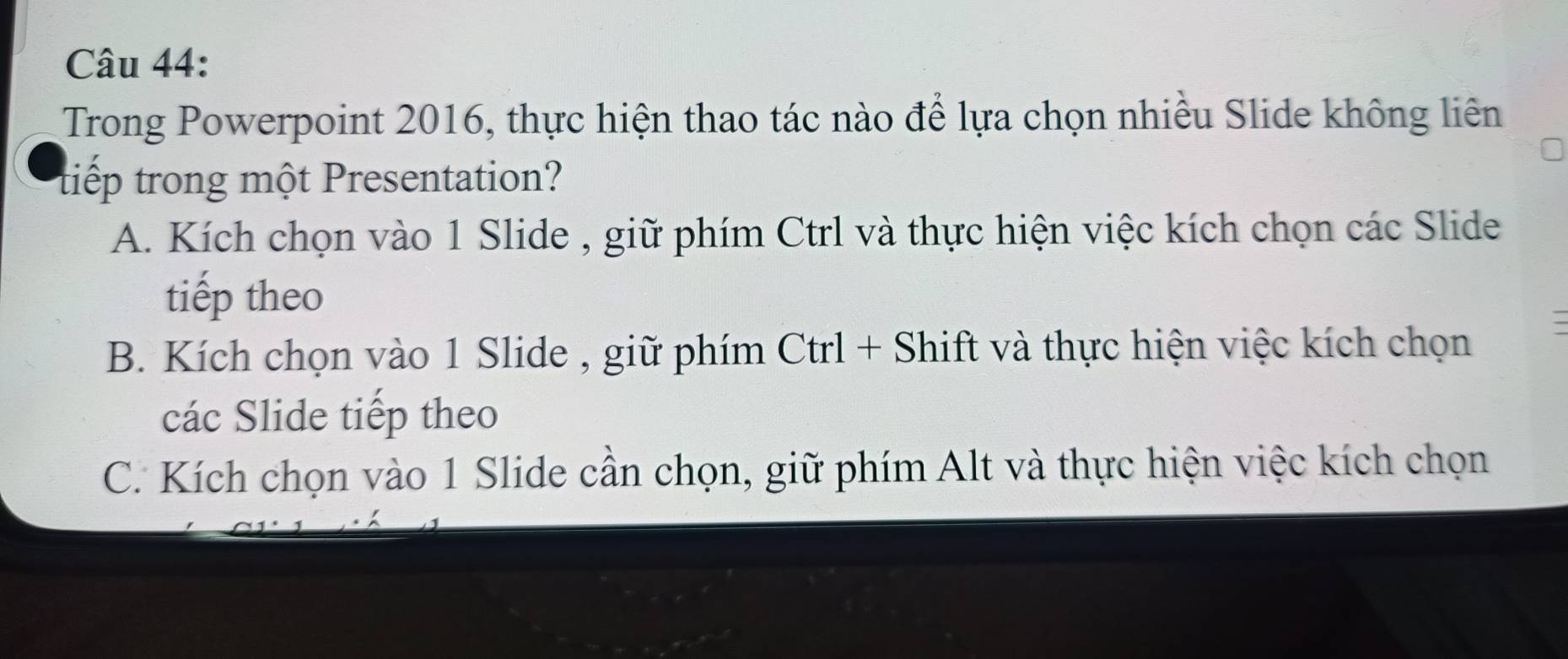 Trong Powerpoint 2016, thực hiện thao tác nào để lựa chọn nhiều Slide không liên
tiếp trong một Presentation?
A. Kích chọn vào 1 Slide , giữ phím Ctrl và thực hiện việc kích chọn các Slide
tiếp theo
B. Kích chọn vào 1 Slide , giữ phím Ctrl + Shift và thực hiện việc kích chọn
các Slide tiếp theo
C. Kích chọn vào 1 Slide cần chọn, giữ phím Alt và thực hiện việc kích chọn