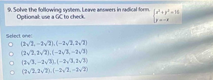 Solve the following system. Leave answers in radical form. beginarrayl x^2+y^2=16 y=-xendarray.
Optional: use a GC to check.
Select one:
(2sqrt(2),-2sqrt(2)), (-2sqrt(2),2sqrt(2))
(2sqrt(2),2sqrt(2)), (-2sqrt(3),-2sqrt(3))
(2sqrt(3),-2sqrt(3)), (-2sqrt(3),2sqrt(3))
(2sqrt(2),2sqrt(2)), (-2sqrt(2),-2sqrt(2))