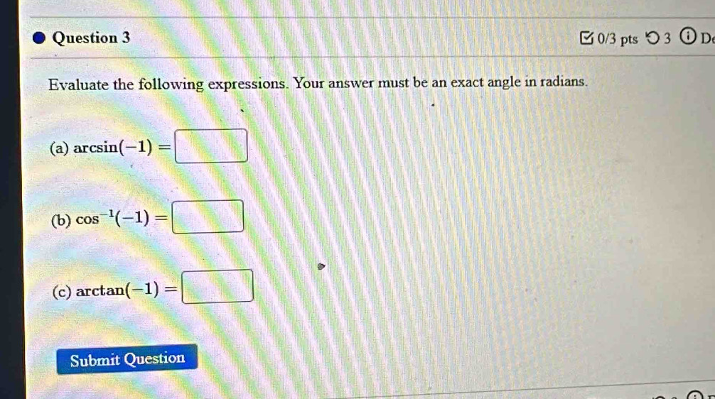 つ 3 odot D 
Evaluate the following expressions. Your answer must be an exact angle in radians. 
(a) arcsin (-1)=□
(b) cos^(-1)(-1)=□
(c) arctan (-1)=□
Submit Question