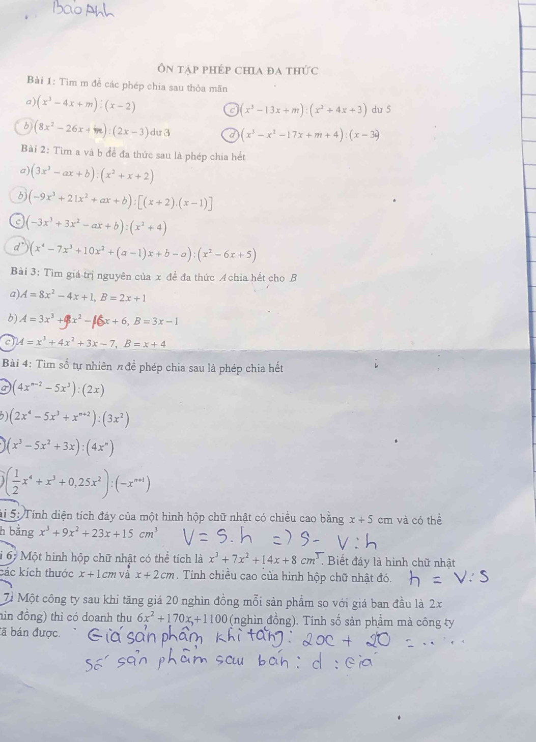 Ôn tập phép chia đa thức
Bài 1: Tìm m để các phép chia sau thỏa mãn
a) (x^3-4x+m):(x-2)
(x^3-13x+m):(x^2+4x+3) du 5
b (8x^2-26x+m):(2x-3) dư 3 d (x^3-x^2-17x+m+4):(x-3i)
Bài 2: Tìm a và b để đa thức sau là phép chia hết
a) (3x^3-ax+b):(x^2+x+2)
6) (-9x^3+21x^2+ax+b):[(x+2).(x-1)]
C (-3x^3+3x^2-ax+b):(x^2+4)
(x^4-7x^3+10x^2+(a-1)x+b-a):(x^2-6x+5)
Bài 3: Tìm giá trị nguyên của x đề đa thức Achia hết cho B
a) A=8x^2-4x+1,B=2x+1
b) A=3x^3+x^2-16x+6,B=3x-1
c A=x^3+4x^2+3x-7,B=x+4
Bài 4: Tìm số tự nhiên n để phép chia sau là phép chia hết
a (4x^(n-2)-5x^3):(2x)
(2x^4-5x^3+x^(n+2)):(3x^2)
(x^3-5x^2+3x):(4x^n)
( 1/2 x^4+x^3+0,25x^2):(-x^(n+1))
hi 5: Tính diện tích đáy của một hình hộp chữ nhật có chiều cao bằng x+5cm và có thể
h bằng x^3+9x^2+23x+15cm^3
i 6 Một hình hộp chữ nhật có thể tích là x^3+7x^2+14x+8cm^3. Biết đáy là hình chữ nhật
các kích thước x+1cm và x+2cm. Tính chiều cao của hình hộp chữ nhật đó.
71 Một công ty sau khi tăng giá 20 nghìn đồng mỗi sản phẩm so với giá ban đầu là 2x
hìn đồng) thì có doanh thu 6x^2+170x+1100 (nghìn đồng). Tính số sản phầm mà công ty
tã bán được.