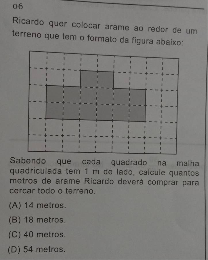 Ricardo quer colocar arame ao redor de um
terreno que tem o formato da figura abaixo:
Sabendo que cada quadrado na malha
quadriculada tem 1 m de lado, calcule quantos
metros de arame Ricardo deverá comprar para
cercar todo o terreno.
(A) 14 metros.
(B) 18 metros.
(C) 40 metros.
(D) 54 metros.