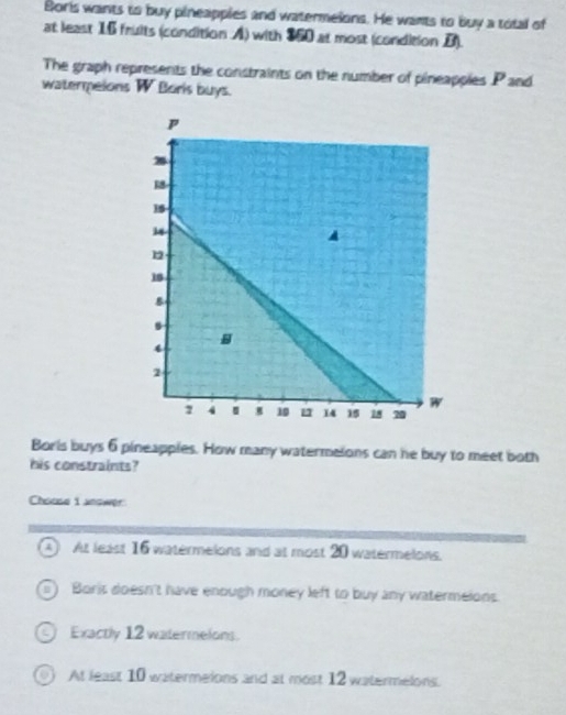 Boris wants to buy pineapples and watermelons. He wants to buy a total of
at least 16 fruits (condition A) with $60 at most (condition B).
The graph represents the constraints on the number of pineapples P and
watermpeions W Boris buys.
Boris buys 6 pineapples. How many watermelons can he buy to meet both
his constraints?
Chouse i anower
A At least 16 watermelons and at most 20 watermelons.
) Boris doesn't have enough money left to buy any watermelons.
on Exactly 12 watermelons
o At least 10 watermeions and at most 12 watermelons.