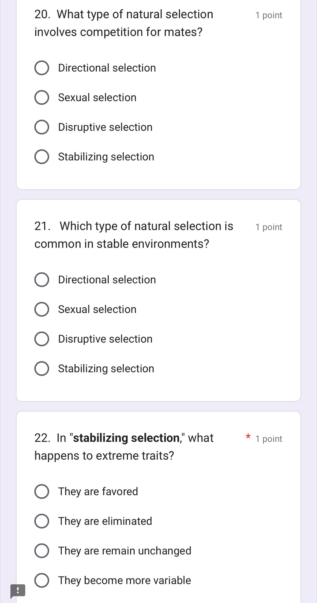 What type of natural selection 1 point
involves competition for mates?
Directional selection
Sexual selection
Disruptive selection
Stabilizing selection
21. Which type of natural selection is 1 point
common in stable environments?
Directional selection
Sexual selection
Disruptive selection
Stabilizing selection
22. In "stabilizing selection," what 1 point
happens to extreme traits?
They are favored
They are eliminated
They are remain unchanged
They become more variable
!