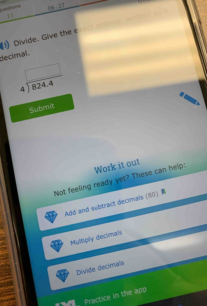 vel ! 
Questions 
06:27 
11 
Divide. Give the exact answer, written as a 
decimal .
beginarrayr □  4encloselongdiv 824.4endarray
Submit 
Work it out 
Not feeling ready yet? These can help: 
Add and subtract decimals (80) 
Multiply decimals 
Divide decimals 
Practice in the app