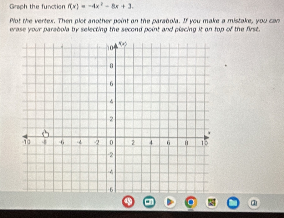 Graph the function f(x)=-4x^2-8x+3.
Plot the vertex. Then plot another point on the parabola. If you make a mistake, you can
erase your parabola by selecting the second point and placing it on top of the first.