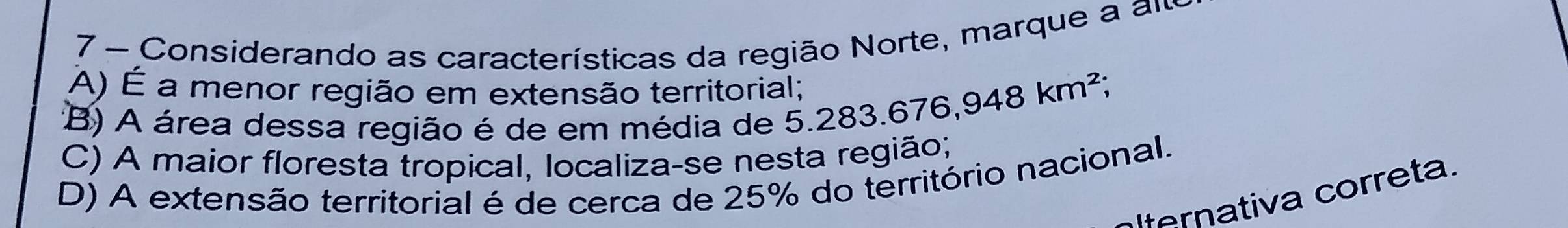 Considerando as características da região Norte, marque a am
A) É a menor região em extensão territorial; 3.676, 948km^2;
(B) A área dessa região é de em média de 5.283.
C) A maior floresta tropical, localiza-se nesta região;
D) A extensão territorial é de cerca de 25% do território nacional.
ternativa correta.