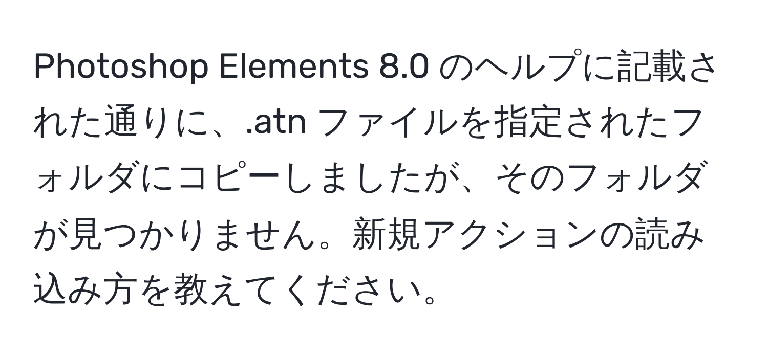 Photoshop Elements 8.0 のヘルプに記載された通りに、.atn ファイルを指定されたフォルダにコピーしましたが、そのフォルダが見つかりません。新規アクションの読み込み方を教えてください。