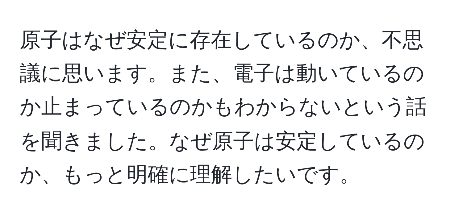 原子はなぜ安定に存在しているのか、不思議に思います。また、電子は動いているのか止まっているのかもわからないという話を聞きました。なぜ原子は安定しているのか、もっと明確に理解したいです。