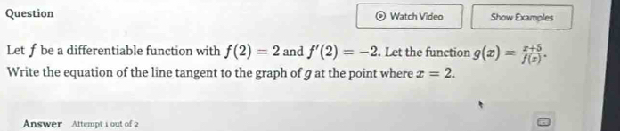 Question Watch Video Show Examples 
Letf be a differentiable function with f(2)=2 and f'(2)=-2. Let the function g(x)= (x+5)/f(x) . 
Write the equation of the line tangent to the graph of g at the point where x=2. 
Answer Attempt 1 out of 2