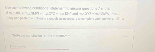 Use the following conditional statement to answer questions 7 and 8.
If m∠ JKL+m∠ SMW=m∠ XYZ+m∠ DNF and m∠ XYZ=m∠ SMW , then...
Copy and paste the following symbols as necessary to complete your answers.
7. Write the conclusion for the statement 1 paint
Nour answer