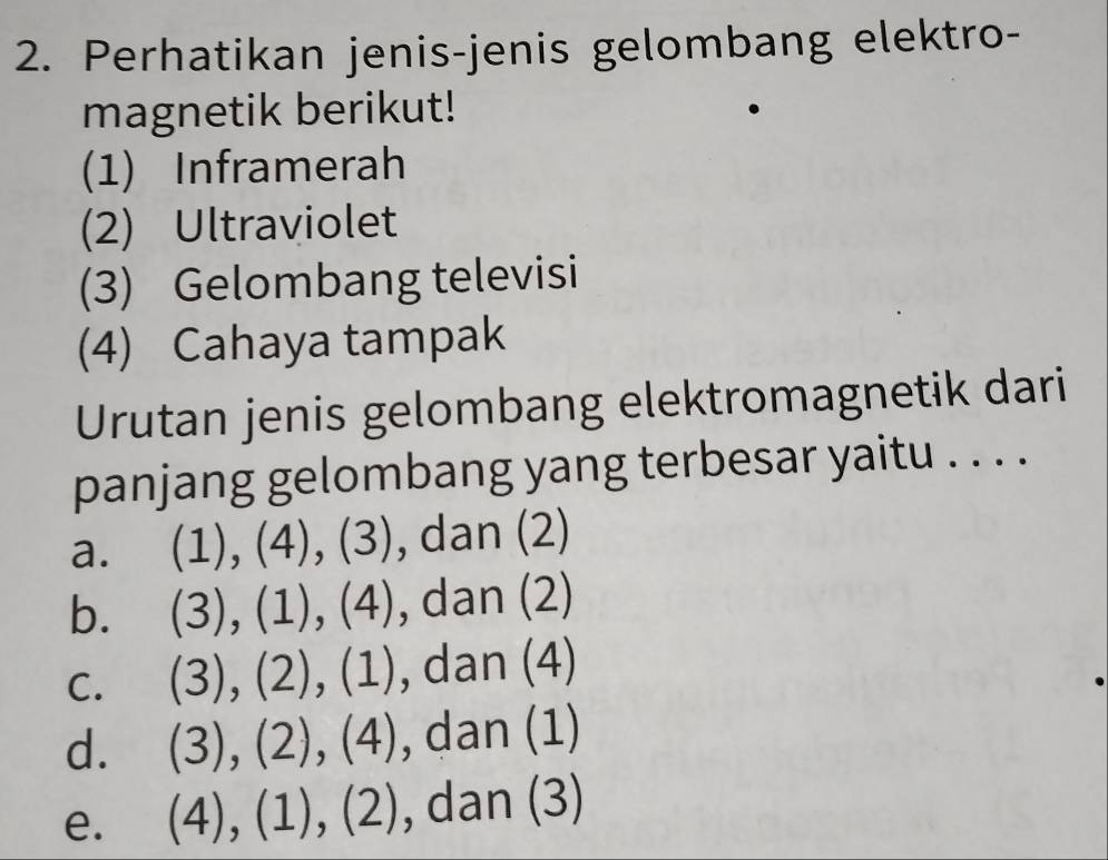 Perhatikan jenis-jenis gelombang elektro-
magnetik berikut!
(1) Inframerah
(2) Ultraviolet
(3) Gelombang televisi
(4) Cahaya tampak
Urutan jenis gelombang elektromagnetik dari
panjang gelombang yang terbesar yaitu . . . .
a. (1),(4),(3) ), dan (2)
b. (3),(1),(4) , dan (∠
C. (3),(2),(1) ,dan(4)
d. (3),(2),(4) da n(1)
)
e. (4),(1),(2) , dan (3