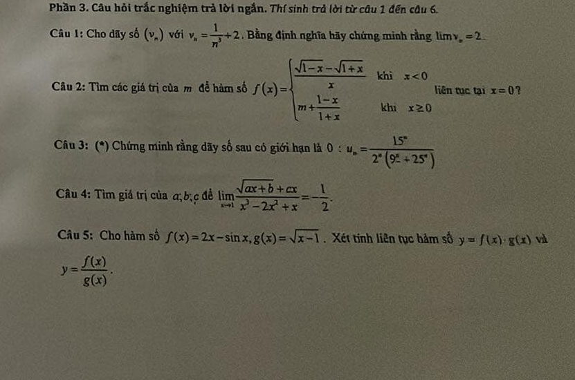 Phần 3. Câu hỏi trắc nghiệm trả lời ngắn. Thí sinh trả lời từ câu 1 đến câu 6. 
Câu 1: Cho dãy số (v_n) với v_n= 1/n^3 +2. Bằng định nghĩa hãy chứng minh rằng limv_x=2. 
Câu 2: Tìm các giá trị của m đề hàm số f(x)=beginarrayl  (sqrt(1-x)-sqrt(1+x))/x  m+ (1-x)/1+x endarray. -khix<0</tex> liên tục tại x=0 ? 
Câu 3: (*) Chứng minh rằng dãy số sau có giới hạn là ( ): u_n= 15^n/2^n(9^n+25^n) 
* Câu 4: Tìm giá trị của a, bịc đề limlimits _xto 1 (sqrt(ax+b)+cx)/x^3-2x^2+x =- 1/2 . 
Câu 5: Cho hàm số f(x)=2x-sin x, g(x)=sqrt(x-1) Xét tính liên tục hảm số y=f(x)· g(x) và
y= f(x)/g(x) .