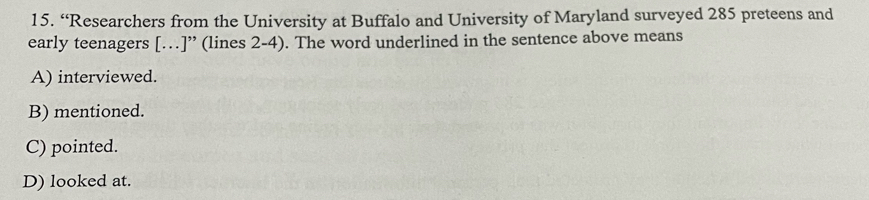 “Researchers from the University at Buffalo and University of Maryland surveyed 285 preteens and
early teenagers […]” (lines 2-4). The word underlined in the sentence above means
A) interviewed.
B) mentioned.
C) pointed.
D) looked at.