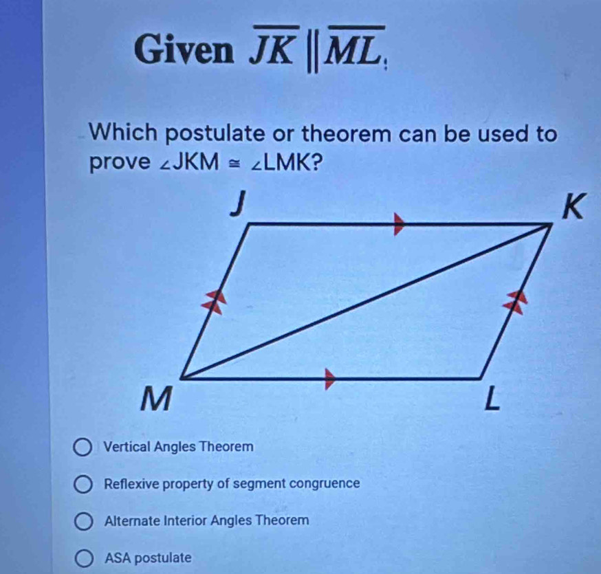 Given overline JK||overline ML; 
Which postulate or theorem can be used to
prove ∠ JKM≌ ∠ LMK ?
Vertical Angles Theorem
Reflexive property of segment congruence
Alternate Interior Angles Theorem
ASA postulate