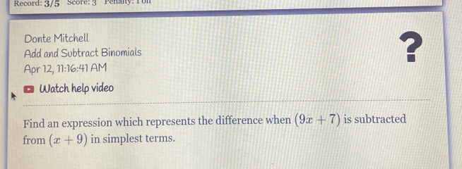 Record: 3/5 Score: 3 Penany: Ton 
Donte Mitchell 
Add and Subtract Binomials ? 
Apr 12, 11:16:41 AM 
Watch help video 
Find an expression which represents the difference when (9x+7) is subtracted 
from (x+9) in simplest terms.