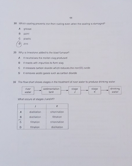 11
28 Which coating prevents iron from rusting even when the coating is damaged?
A grease
B paint
C plastic
D zino
29 Why is limestone added to the blast furnace?
A It neutralises the molten slag produced
B It reacts with impurities to form slag
C It releases carbon dioxide which reduces the iron(III) oxide
D It removes acidic gases such as carbon dioxide
30 The flow chart shows stages in the treatment of river water to produce drinking water
fust sedimentation slage
water tank J stage drinking waler
K
What occurs at stages J and K?