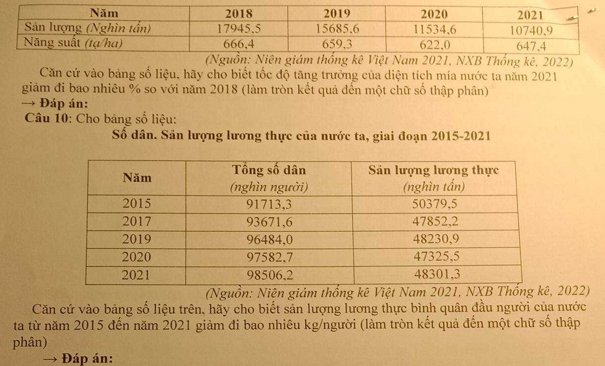 Căn cứ vào bảng số liệu, hãy cho biết tốc độ tăng trưởng của diện tích mía nước ta năm 2021 
giảm đi bao nhiêu % so với năm 2018 (làm tròn kết quả đến một chữ số thập phân) 
→ Đáp án: 
Câu 10: Cho bảng số liệu: 
Số dân. Sân lượng lương thực của nước ta, giai đoạn 2015-2021 
(Nguồn: Niện giám thống kê Việt Nam 202 2022) 
Căn cứ vào bảng số liệu trên, hãy cho biết sản lượng lương thực bình quân đầu người của nước 
ta từ năm 2015 đến năm 2021 giảm đi bao nhiêu kg/người (làm tròn kết quả đến một chữ số thập 
phân) 
Đáp án: