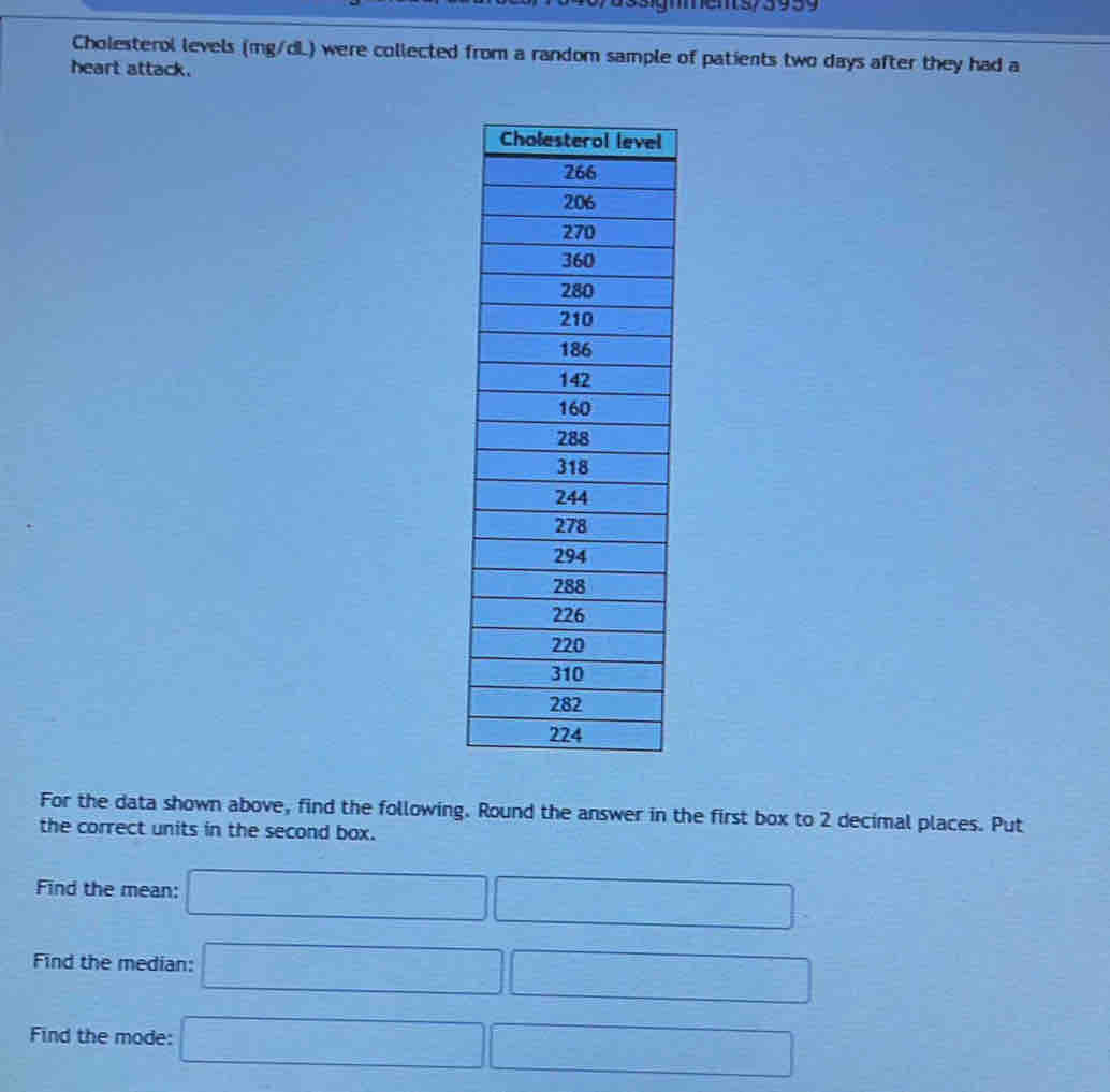 ns/393 9 
Cholesterol levels (mg/dL) were collected from a random sample of patients two days after they had a 
heart attack. 
For the data shown above, find the following. Round the answer in the first box to 2 decimal places. Put 
the correct units in the second box. 
Find the mean: □ □
Find the median: □ □
Find the mode: □ □