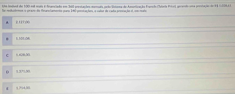 Um imóvel de 100 mil reais é financiado em 360 prestações mensais, pelo Sistema de Amortização Francês (Tabela Price), gerando uma prestação de R$ 1.028.61.
Se reduzirmos o prazo do financiamento para 240 prestações, o valor de cada prestação é, em reais:
A 2.127,00.
B 1.101.08.
C 1.428,00.
D 1.371,00.
E 1.714,00.