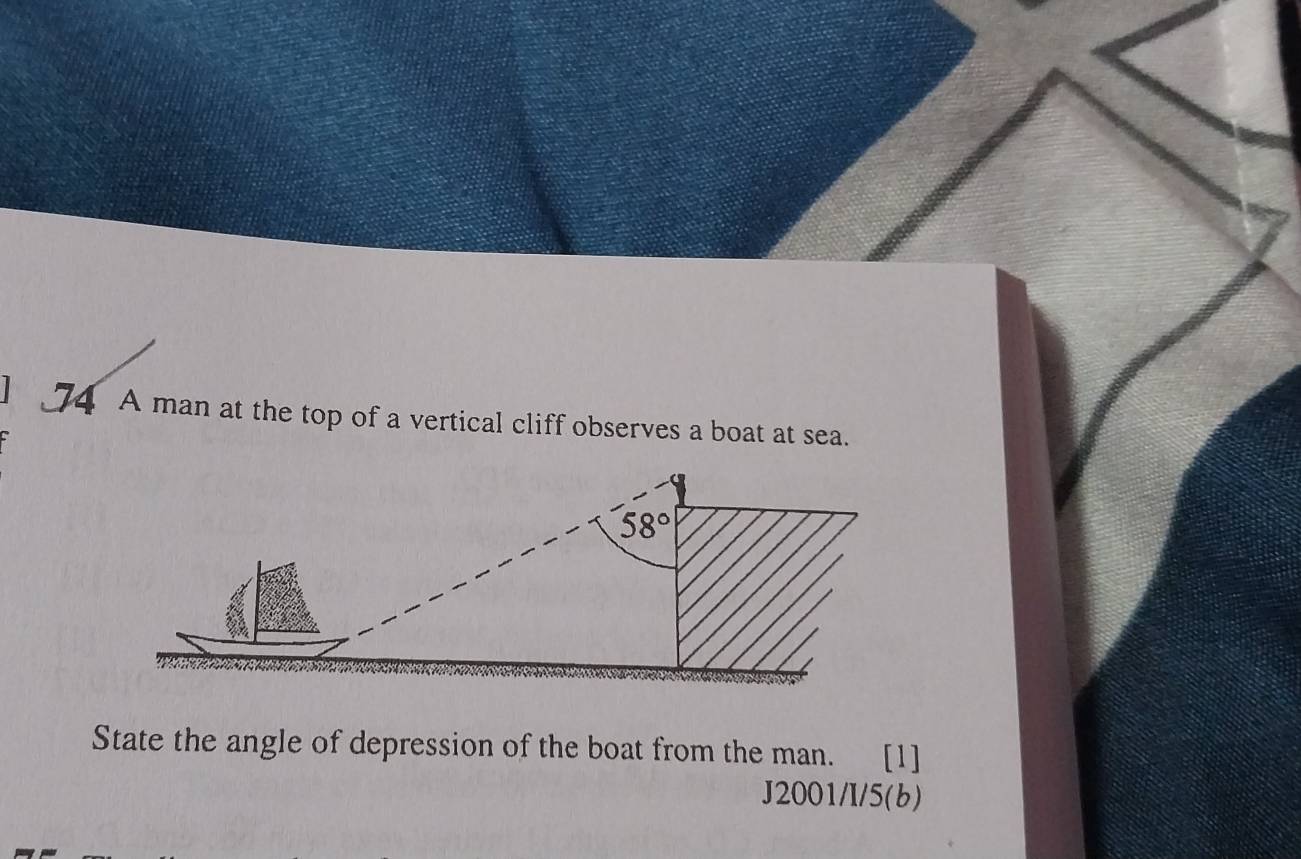 A man at the top of a vertical cliff observes a boat at sea.
State the angle of depression of the boat from the man. [1]
J2001/I/5(b)