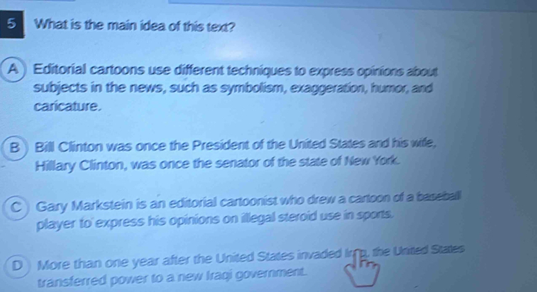 What is the main idea of this text?
A ) Editorial cartoons use different techniques to express opinions about
subjects in the news, such as symbolism, exaggeration, humor, and
caricature.
B Bill Clinton was once the President of the United States and his wife,
Hillary Clinton, was once the senator of the state of New York.
C Gary Markstein is an editorial cartoonist who drew a cartoon of a baseball
player to express his opinions on illegal steroid use in sports.
D More than one year after the United States invaded Irg, the Unitted States
transferred power to a new Iraqi government.