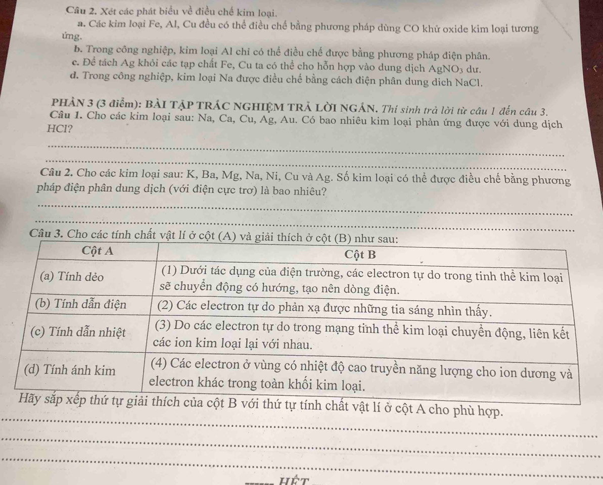 Xét các phát biểu về điều chế kim loại.
a. Các kim loại Fe, Al, Cu đều có thể điều chế bằng phương pháp dùng CO khử oxide kim loại tương
ứng.
b. Trong công nghiệp, kim loại Al chỉ có thể điều chế được bằng phương pháp điện phân.
c. Để tách Ag khỏi các tạp chất Fe, Cu ta có thể cho hỗn hợp vào dung dịch AgNO_3 du.
d. Trong công nghiệp, kim loại Na được điều chế bằng cách điện phân dung dich NaCl.
PHÀN 3 (3 điểm): BÀI TẠP TRÁC NGHIỆM TRẢ LỜI NGÁN. Thí sinh trả lời từ câu 1 đến câu 3.
Câu 1. Cho các kim loại sau: Na, Ca, Cu, Ag, Au. Có bao nhiêu kim loại phản ứng được với dung dịch
HCl?
_
_
Câu 2. Cho các kim loại sau: K, Ba, Mg, Na, Ni, Cu và Ag. Số kim loại có thể được điều chế bằng phương
pháp điện phân dung dịch (với điện cực trơ) là bao nhiêu?
_
_
Câu 3. Cho các tính chất vật lí ở cột
_
chất vật lí ở cột A cho phù hợp.
_
_
_hết