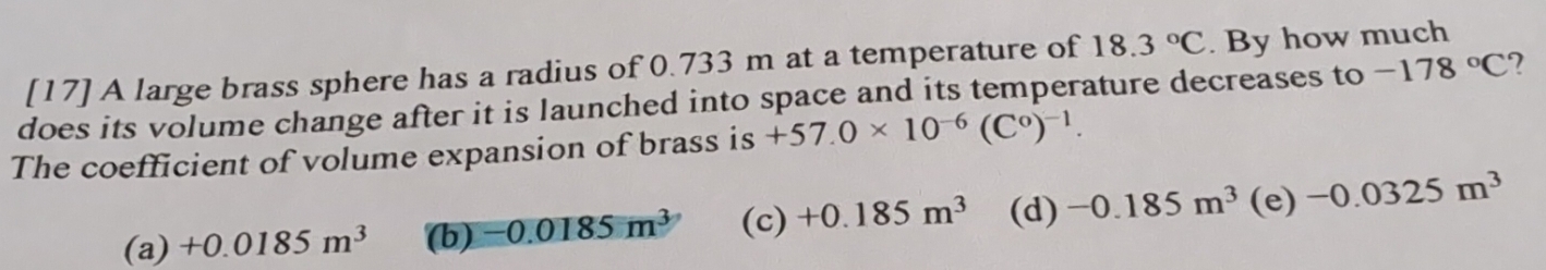 [17] A large brass sphere has a radius of 0.733 m at a temperature of 18.3°C. By how much
does its volume change after it is launched into space and its temperature decreases to -178°C
The coefficient of volume expansion of brass is +57.0* 10^(-6)(C^0)^-1.
(a) +0.0185m^3 (b) -0.0185m^3 (c) +0.185m^3 (d) -0.185m^3 (e) -0.0325m^3