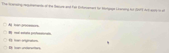 The licensing requirements of the Secure and Fair Enforcement for Mortgage Licensing Act (SAFE Act) apply to all
A) loan processors.
B) real estate professionals.
C) loan originators.
D) loan underwriters.