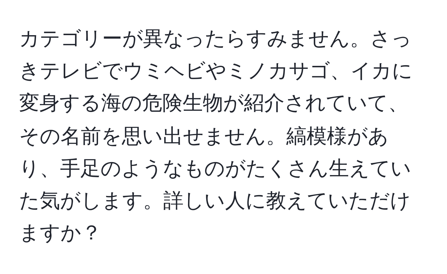 カテゴリーが異なったらすみません。さっきテレビでウミヘビやミノカサゴ、イカに変身する海の危険生物が紹介されていて、その名前を思い出せません。縞模様があり、手足のようなものがたくさん生えていた気がします。詳しい人に教えていただけますか？