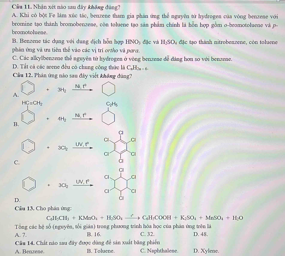Nhận xét nào sau đây không đúng?
A. Khi có bột Fe làm xúc tác, benzene tham gia phản ứng thế nguyên tử hydrogen của vòng benzene với
bromine tạo thành bromobenzene, còn toluene tạo sản phẩm chính là hỗn hợp gồm 0-bromotoluene và p-
bromotoluene.
B. Benzene tác dụng với dung dịch bwidehat _  n hợp HNO_3 đặc và H_2SO_4 đặc tạo thành nitrobenzene, còn toluene
phản ứng và ưu tiên thế vào các vị trí ortho và para.
C. Các alkylbenzene thể nguyên tử hydrogen ở vòng benzene dễ dàng hơn so với benzene.
D. Tất cả các arene đều có chung công thức là C_nH_2n-6.
Câu 12. Phản ứng nào sau đây viết không đúng?
sqrt(i) t°
+ 3H_2
A.
HC=CH_2
C_2H_5
Ni t^0
+4H_2
B.
UV,t°
+ 3Cl_2
C.
UV,t°
+ 3Cl_2
D.
Câu 13. Cho phản ứng:
C_6H_5CH_3+KMnO_4+H_2SO_4xrightarrow rC_6H_5COOH+K_2SO_4+MnSO_4+H_2O
Tổng các hệ số (nguyên, tối giản) trong phương trình hóa học của phản ứng trên là
A. 7. B. 16. C. 32. D. 48.
Câu 14. Chất nào sau đây được dùng đề sản xuất băng phiến
A. Benzene. B. Toluene. C. Naphthalene. D. Xylene.