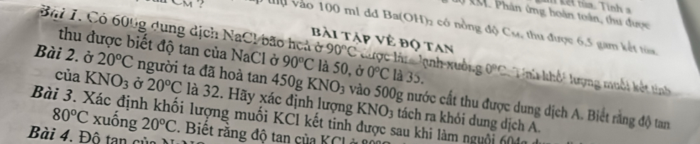 d0 k. Phân ứng hoàn toán, thu được
M ? Ở lu vào 100 mi dã Ba(OH) 2 có nồng độ Cự, thu được 6, 5 gam kết từa 
Bài tập Vẻ đọ tan 
Bi 1. Có 600g dung dịch NaCl bão hoả ở 90°C Chợc lân lnh xuống 0°C Tni khết lượng muối kết tinh 
thu được biết độ tan của NaCl ở 90°C là 50, ở 0°C là 35. 
Bài 2. ờ 20°C người ta đã hoà tan 450g KNO_3 vào 500g nước cất thu được dung dịch A. Biết rằng độ tan 
của KNO_3 Ở 20°C là 32. Hãy xác định lượng KNO3 tách ra khỏi dung dịch A. 
Bài 3. Xác định khối lượng muối KCl kết tinh được sau khi làm nguôi 6 4 80°C xuống 20°C. Biết răng độ tan của KCI 
Bài 4. Đô tan của