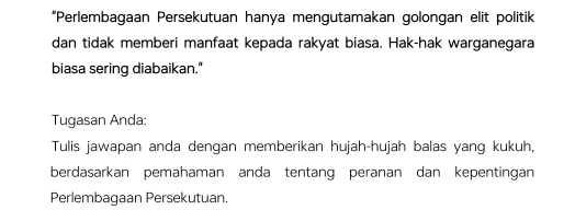 “Perlembagaan Persekutuan hanya mengutamakan golongan elit politik 
dan tidak memberi manfaat kepada rakyat biasa. Hak-hak warganegara 
biasa sering diabaikan." 
Tugasan Anda: 
Tulis jawapan anda dengan memberikan hujah-hujah balas yang kukuh, 
berdasarkan pemahaman anda tentang peranan dan kepentingan 
Perlembagaan Persekutuan.