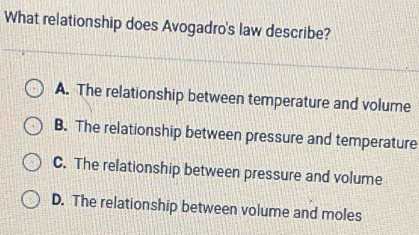 What relationship does Avogadro's law describe?
A. The relationship between temperature and volume
B. The relationship between pressure and temperature
C. The relationship between pressure and volume
D. The relationship between volume and moles