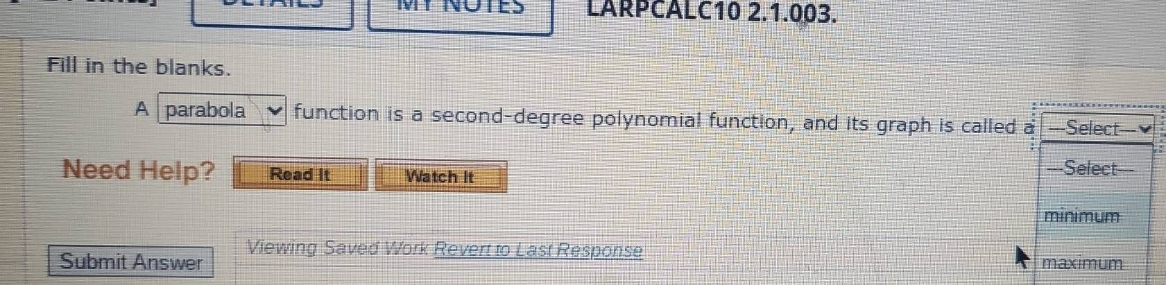 MY NOTES LARPCALC10 2.1.003. 
Fill in the blanks. 
A parabola function is a second-degree polynomial function, and its graph is called 
Need Help? Read It Watch It 
Viewing Saved Work Revert to Last Response 
Submit Answer