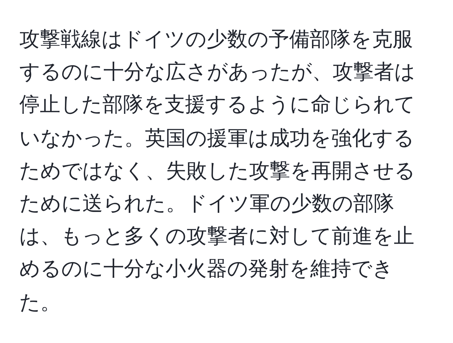 攻撃戦線はドイツの少数の予備部隊を克服するのに十分な広さがあったが、攻撃者は停止した部隊を支援するように命じられていなかった。英国の援軍は成功を強化するためではなく、失敗した攻撃を再開させるために送られた。ドイツ軍の少数の部隊は、もっと多くの攻撃者に対して前進を止めるのに十分な小火器の発射を維持できた。