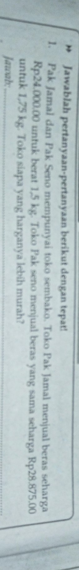 Jawablah pertanyaan-pertanyaan berikut dengan tepat! 
1. Pak Jamal dan Pak Seno mempunyai toko sembako. Toko Pak Jamal menjual beras seharga
Rp24.000.00 untuk berat 1,5 kg. Toko Pak seno menjual beras yang sama seharga Rp28.875.00
untuk 1,75 kg. Toko siapa yang harganya lebih murah? 
Jawab;_