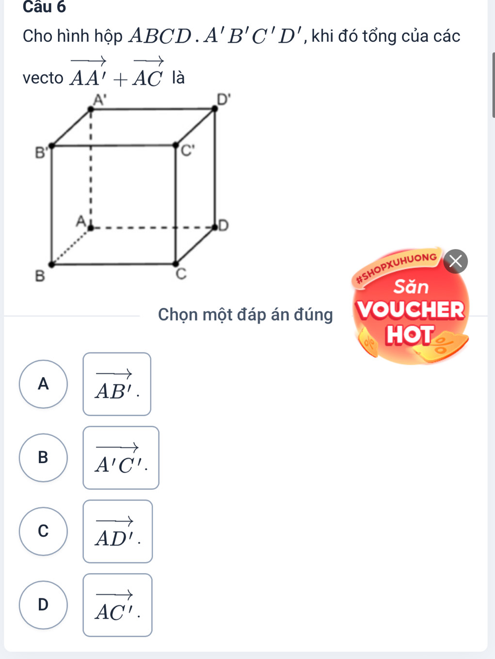 Cho hình hộp ABCD.A'B'C'D' , khi đó tổng của các
vecto vector AA'+vector AC là
#SHOPXUHUONG
Săn
Chọn một đáp án đúng VOUCHER
HOT
A vector AB'.
B vector A'C'.
C vector AD'.
D vector AC'.