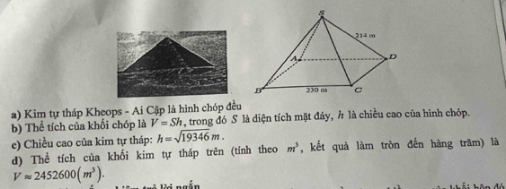 Kim tự tháp Kheops - Ai Cập là hình chóp đều 
b) Thể tích của khối chóp là V=Sh , trong đó S là diện tích mặt đáy, h là chiều cao của hình chóp. 
e) Chiều cao của kim tự tháp: h=sqrt(19346)m. , kết quả làm tròn đến hàng trăm) là 
d) Thể tích của khối kim tự tháp trên (tính theo m^3
Vapprox 2452600(m^3). li ngắn