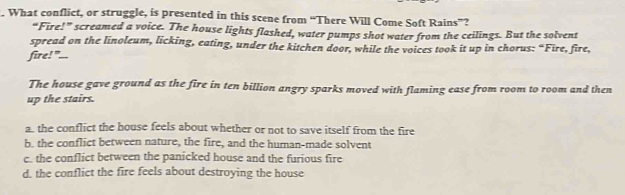 What conflict, or struggle, is presented in this scene from “There Will Come Soft Rains”?
“Fire!” screamed a voice. The house lights flashed, water pumps shot water from the ceilings. But the solvent
spread on the linoleum, licking, eating, under the kitchen door, while the voices took it up in chorus: “Fire, fire,
fire! "...
The house gave ground as the fire in ten billion angry sparks moved with flaming ease from room to room and then
up the stairs.
as the conflict the house feels about whether or not to save itself from the fire
b. the conflict between nature, the fire, and the human-made solvent
c. the conflict between the panicked house and the furious fire
d. the conflict the fire feels about destroying the house