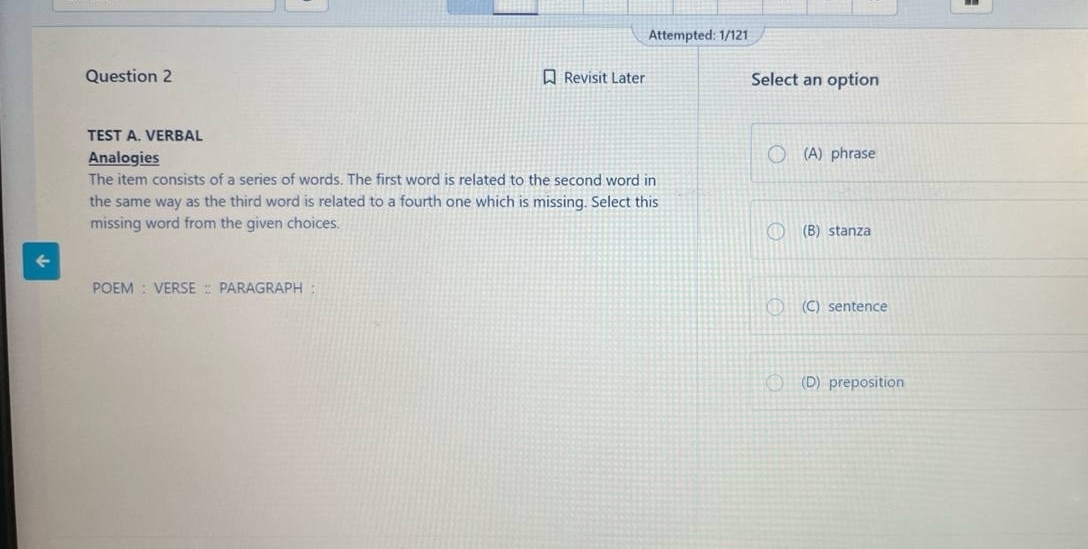 Attempted: 1/121
Question 2 Revisit Later Select an option
TEST A. VERBAL
Analogies (A) phrase
The item consists of a series of words. The first word is related to the second word in
the same way as the third word is related to a fourth one which is missing. Select this
missing word from the given choices. (B) stanza
←
POEM : VERSE :: PARAGRAPH :
(C) sentence
(D) preposition