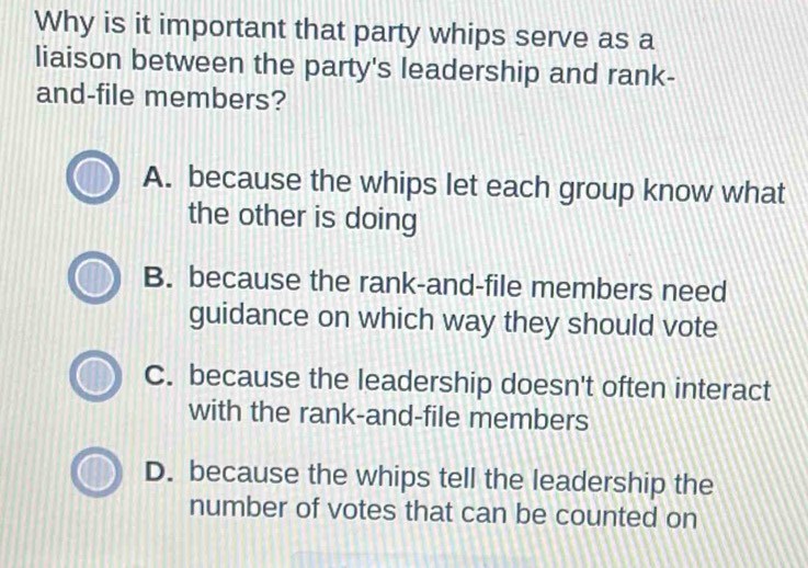 Why is it important that party whips serve as a
liaison between the party's leadership and rank-
and-file members?
A. because the whips let each group know what
the other is doing
B. because the rank-and-file members need
guidance on which way they should vote
C. because the leadership doesn't often interact
with the rank-and-file members
D. because the whips tell the leadership the
number of votes that can be counted on