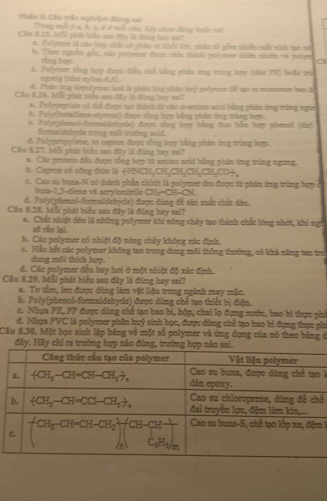 Phần II. Cầu trắc nghiệm đúng sai
Trong mỗi ý a, b, c, đ ở mỗi câu, hãy chọn đúng hoặc sai.
Cầu 8.25, Mỗi phát biểu aa đây là đồng hay m7
a. Polymer là các hợp chất có phần từ khối lên, phên từr gồm nhiên mắt sich tạo ch
h. Theo nguồn gồc, các polymer được chía thình polymer thiên nhiên và polym C
thng Bop.
c. Polymer tổng hợp được điều chế bằng phin ứng trùng hợp (phaz FE) huặc tù
ngung (alnz nylon-6,6).
d. Phin ứng depolymer hot là phín ông phân buý golymer đã mo a monomer bun đ
Cầu 8.26. Mỗi phát biểu su đây là đồng bay m?
a. Polypeptide có thể được tạo thình từ các c-amino arid bằng phần ứng trùng ngờ
b. Poly(butadioe-styrens) được ting hợp bằng phin ông tring hợp.
c. Poly(phenol-formaldebyde) được tổng hợp bằng đan bằn hợp phenell (jün)
formaldehyde trong mỗi trường scid.
d. Polypropylene, to capron được tổng hợp bằng phin ing tring hợp.
Cầu 8.27. Mỗi phát biểu sau đây là đng hay sai?
a. Các protein đều được tổng hợp từ amino scid bằng phản ứng trùng ngưng.
b. Capron có công thức là (ENG CH_2CH_2CH_2CH_2CH_2COH_n
c. Cao su buns-N có thành phần chính là polymer thu được từ phần ứng trùng hợp .
buts-1,3-diene và scrylonitrile CH=CH-CN
d. Poly(phenol-formaldehyde) được dùng đề sản xuất chất đěo.
Câu 8.28. Mỗi phát biểu sau đây là đồng hay sai?
a. Chất nhiệt đếo là những polymer khi nóng chây tạo thành chất lóng nhớt, khi ngữ
sẽ rằn lại.
b. Các polymer có nhiệt độ nông chây không xác định.
e. Hầu hết các polymer không tan trong dung môi thông trường, có khả năng tan tru
dung môi thích hợp.
d. Các polymer đều bay hơi ở một nhiệt độ xác định.
Câu 8.29, Mỗi phát biểu sau đây là đúng hay sai?
a. Tơ tâm, len được dùng làm vật liệu trong ngành may mặc.
b. Poly(phenol-formaldehyde) được dùng chế tạo thiết bị điện.
c. Nhựa PE, PP được dùng chế tạo bao bì, hộp, chai lọ đụng nước, bao bì thực phí
d. Nhụa PVC là polymer phần huý sinh học, được dùng chế tạo bao bì đụng thực phi
Cầu 8.30. Một học sinh lập bảng về một số polymer và ứng dụng của nó theo bảng ở
đây. Hãy chỉ ra trường hợp nào đứng, trườngsai
k
ế
!