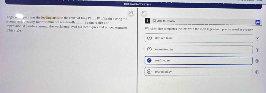 THIS IS A PRACTICE TEST
5
Diego Ve quez was the leading artist in the court of King Philip IV of Spain during the 4
seventeenth century, but his influence was hardly _Spain: realist and * Mark for Review
NX
impressionist painters around the world employed his techniques and echoed elements Which choice completes the text with the most logical and precise word or phrase?
of his style.
derived from
A
recognized in
confined to
repressed by D