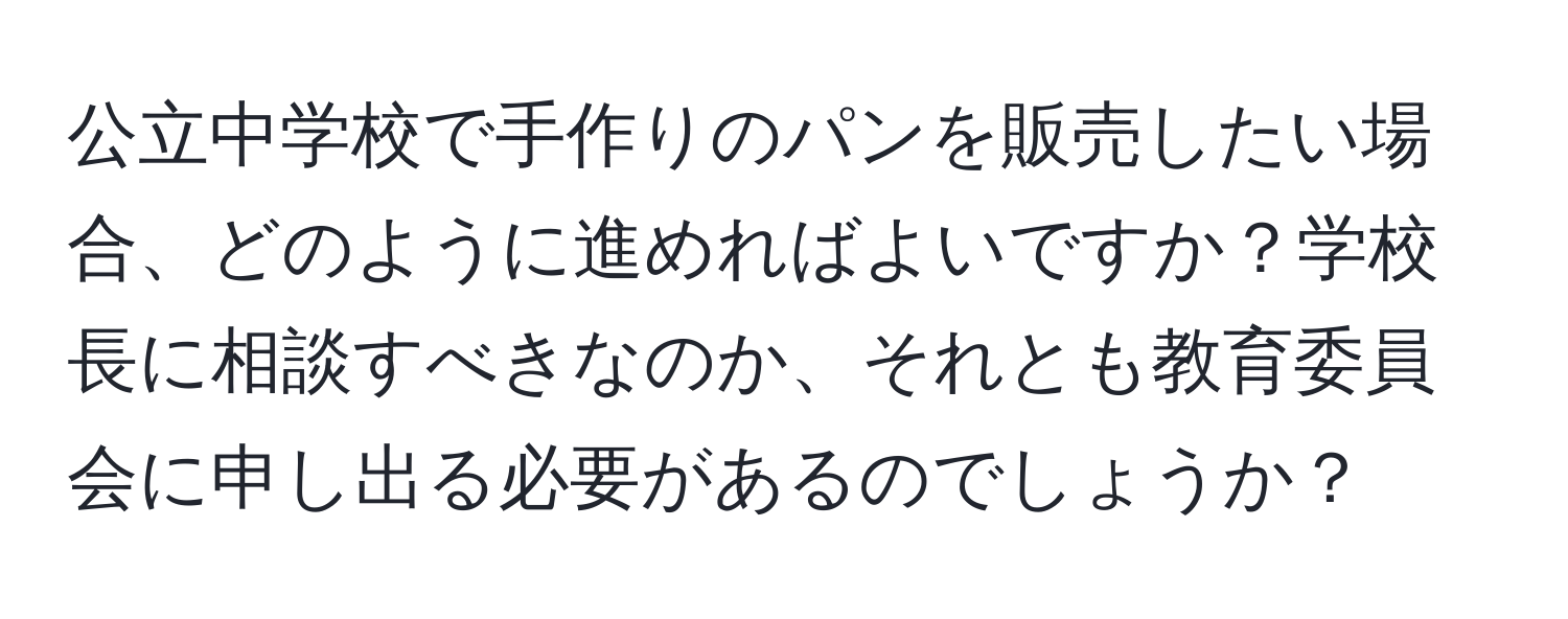 公立中学校で手作りのパンを販売したい場合、どのように進めればよいですか？学校長に相談すべきなのか、それとも教育委員会に申し出る必要があるのでしょうか？