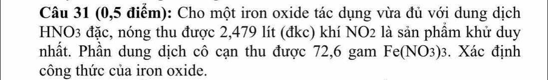 (0,5 điểm): Cho một iron oxide tác dụng vừa đủ với dung dịch 
HNO3 đặc, nóng thu được 2,479 lít (đkc) khí NO2 là sản phầm khử duy 
nhất. Phần dung dịch cô cạn thu được 72,6 gam Fe(NO3)3. Xác định 
công thức của iron oxide.