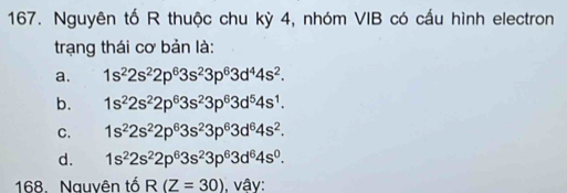 Nguyên tố R thuộc chu kỳ 4, nhóm VIB có cấu hình electron
trạng thái cơ bản là:
a. 1s^22s^22p^63s^23p^63d^44s^2.
b. 1s^22s^22p^63s^23p^63d^54s^1.
C. 1s^22s^22p^63s^23p^63d^64s^2.
d. 1s^22s^22p^63s^23p^63d^64s^0. 
168. Nauvên tố R(Z=30) vậy