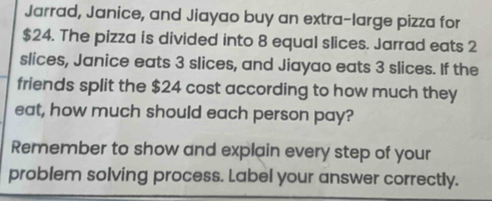 Jarrad, Janice, and Jiayao buy an extra-large pizza for
$24. The pizza is divided into 8 equal slices. Jarrad eats 2
slices, Janice eats 3 slices, and Jiayao eats 3 slices. If the 
friends split the $24 cost according to how much they 
eat, how much should each person pay? 
Remember to show and explain every step of your 
problem solving process. Label your answer correctly.