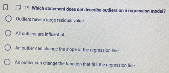 Which statement does not describe outliers on a regression model?
Outliers have a large residual value.
All outliers are influential.
An outlier can change the slope of the regression line.
An outlier can change the function that fits the regression line.